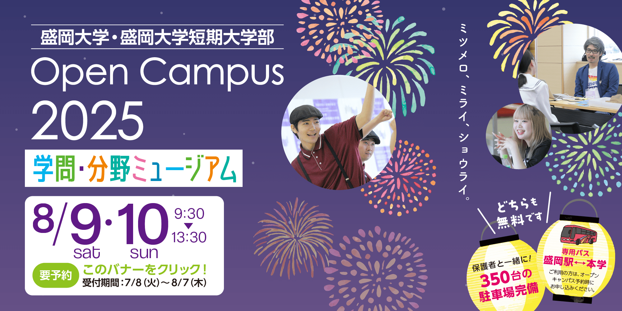 盛岡大学・盛岡大学短期大学部 Open Campus 2025 学問・分野ミュージアム 8月9日(土)、8月10日（日）9:30から13:30まで 要予約 このバナーをクリック！ 受付期間 7月8日(火)から8月7日(木)まで 【どちらも無料です】保護者と一緒に！350台の駐車場完備 盛岡駅と本学の間で専用バス運行 ご利用の方は。オープンキャンパス予約時にお申し込みください。