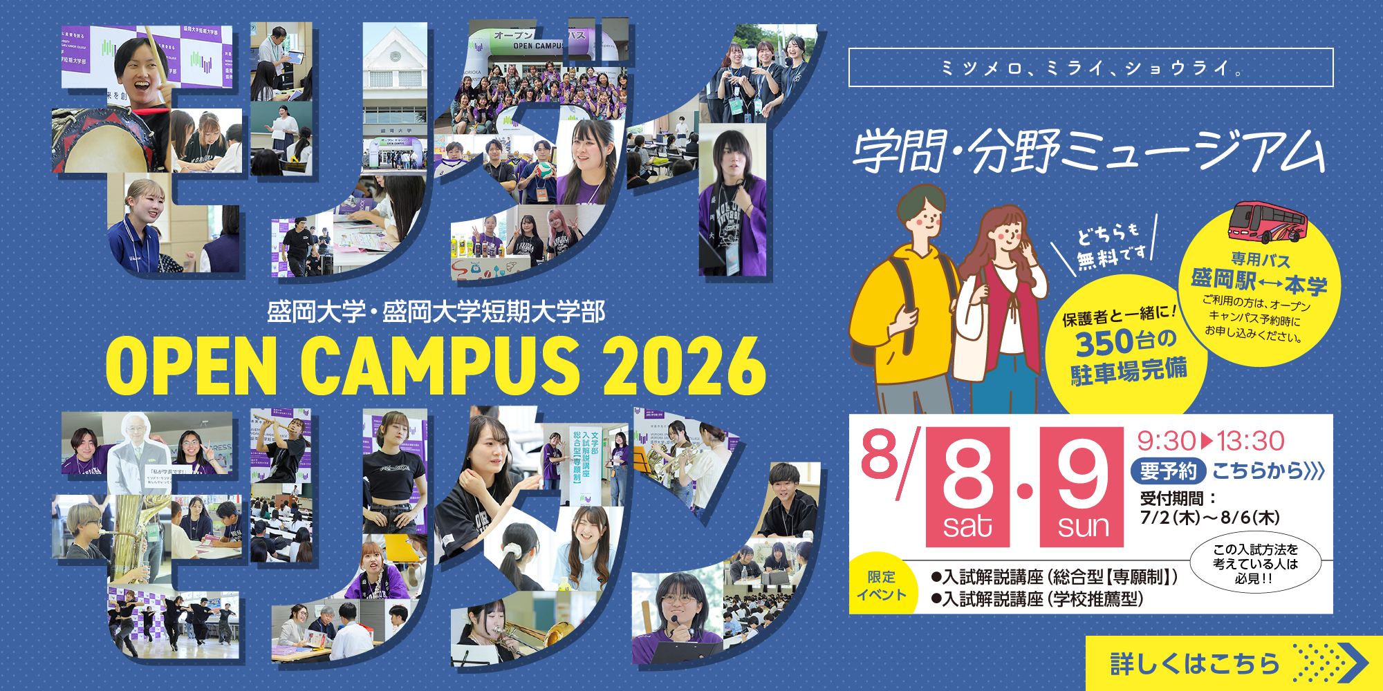 モリダイ モリタン 盛岡大学・盛岡大学短期大学部 OPEN CAMPUS 2026 ミツメロ、ミライ、ショウライ。 学問・分野ミュージアム どちらも無料です 専用バス 盛岡駅 ↔ 本学 ご利用の方は、オープンキャンパス予約時にお申し込みください。 保護者と一緒に！ 350台の駐車場完備 8/8 sat・9 sun 9:30 ▶ 13:30 要予約 こちらから >>> 受付期間：7/2(木)〜8/6(木) この入試方法を考えている人は必見！！ 限定イベント ●入試解説講座(総合型【専願制】) ●入試解説講座(学校推薦型) 詳しくはこちら >>>